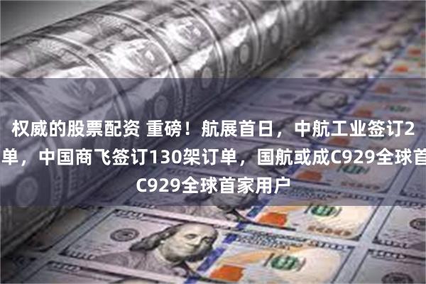 权威的股票配资 重磅！航展首日，中航工业签订280架订单，中国商飞签订130架订单，国航或成C929全球首家用户