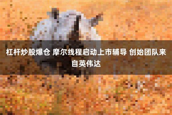 杠杆炒股爆仓 摩尔线程启动上市辅导 创始团队来自英伟达