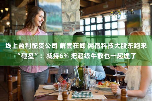 线上盈利配资公司 解套在即 网宿科技大股东跑来“砸盘”：减持6% 把超级牛散也一起埋了
