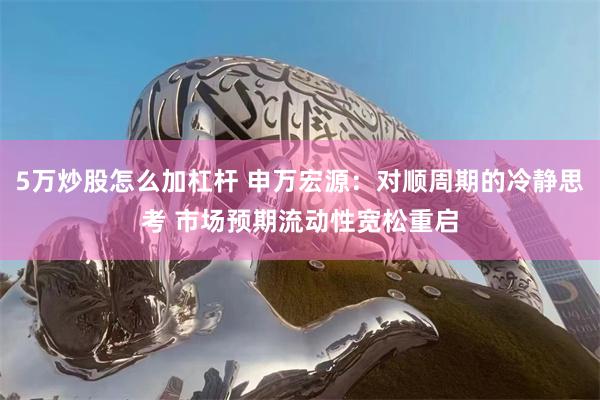 5万炒股怎么加杠杆 申万宏源：对顺周期的冷静思考 市场预期流动性宽松重启
