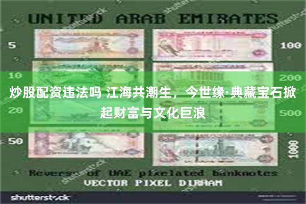 炒股配资违法吗 江海共潮生，今世缘·典藏宝石掀起财富与文化巨浪
