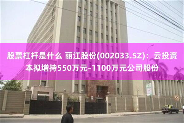 股票杠杆是什么 丽江股份(002033.SZ)：云投资本拟增持550万元-1100万元公司股份