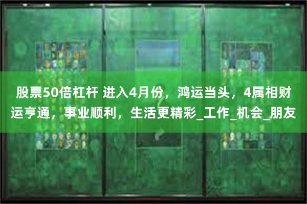 股票50倍杠杆 进入4月份，鸿运当头，4属相财运亨通，事业顺利，生活更精彩_工作_机会_朋友