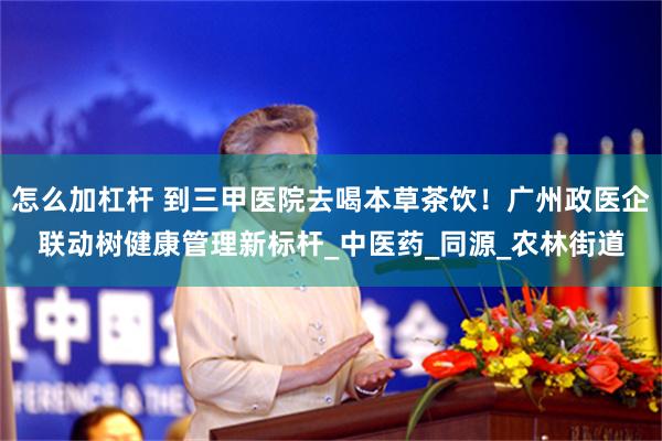 怎么加杠杆 到三甲医院去喝本草茶饮！广州政医企联动树健康管理新标杆_中医药_同源_农林街道