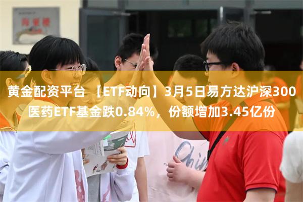 黄金配资平台 【ETF动向】3月5日易方达沪深300医药ETF基金跌0.84%，份额增加3.45亿份