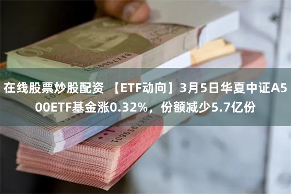 在线股票炒股配资 【ETF动向】3月5日华夏中证A500ETF基金涨0.32%，份额减少5.7亿份