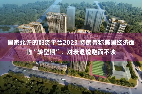 国家允许的配资平台2023 特朗普称美国经济面临“转型期”，对衰退说避而不谈