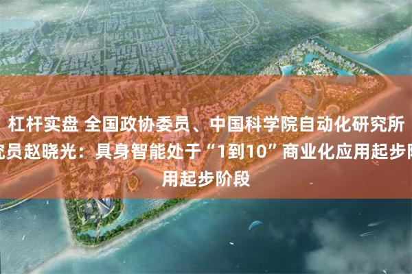 杠杆实盘 全国政协委员、中国科学院自动化研究所研究员赵晓光：具身智能处于“1到10”商业化应用起步阶段
