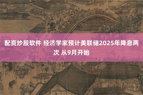 配资炒股软件 经济学家预计美联储2025年降息两次 从9月开始