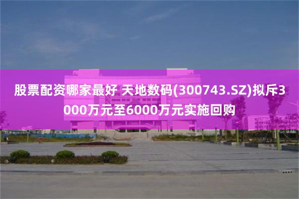 股票配资哪家最好 天地数码(300743.SZ)拟斥3000万元至6000万元实施回购