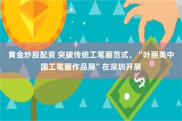 黄金炒股配资 突破传统工笔画范式，“叶丽美中国工笔画作品展”在深圳开展