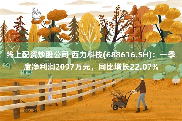 线上配资炒股公司 西力科技(688616.SH)：一季度净利润2097万元，同比增长22.07%