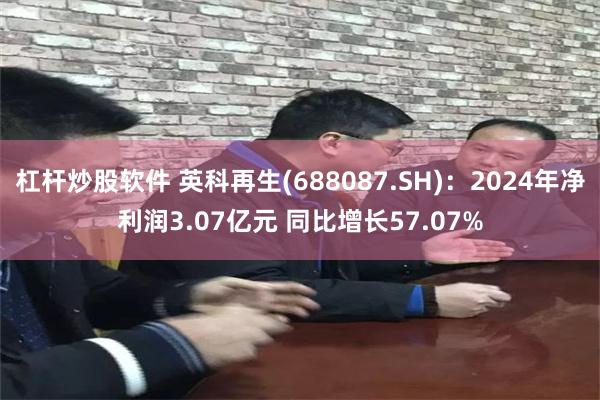 杠杆炒股软件 英科再生(688087.SH)：2024年净利润3.07亿元 同比增长57.07%