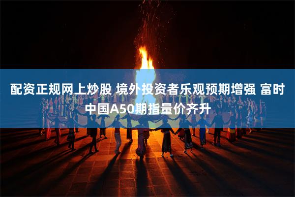 配资正规网上炒股 境外投资者乐观预期增强 富时中国A50期指量价齐升