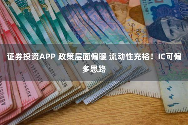 证券投资APP 政策层面偏暖 流动性充裕！IC可偏多思路