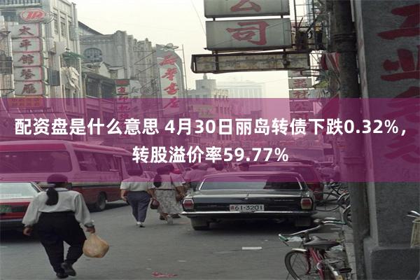 配资盘是什么意思 4月30日丽岛转债下跌0.32%，转股溢价率59.77%