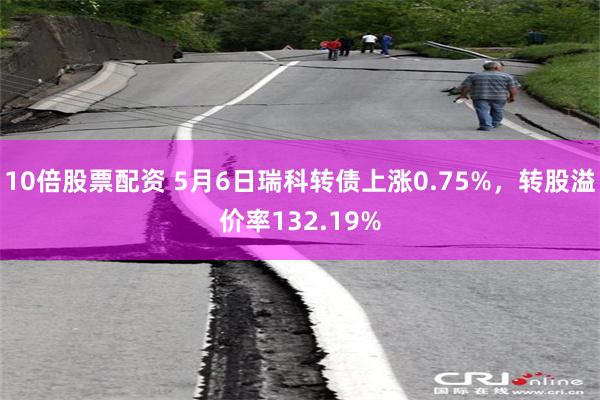10倍股票配资 5月6日瑞科转债上涨0.75%，转股溢价率132.19%