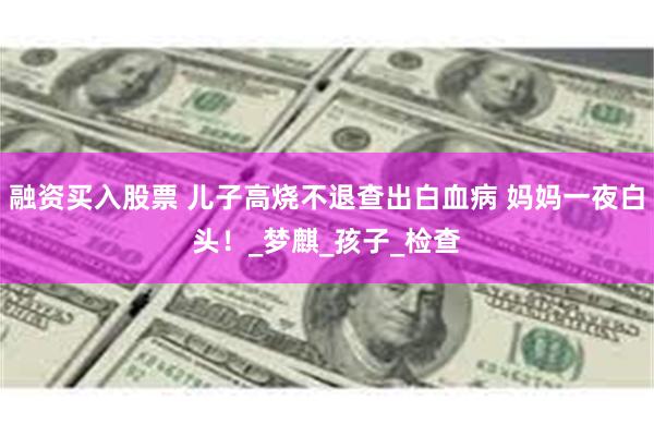 融资买入股票 儿子高烧不退查出白血病 妈妈一夜白头！_梦麒_孩子_检查