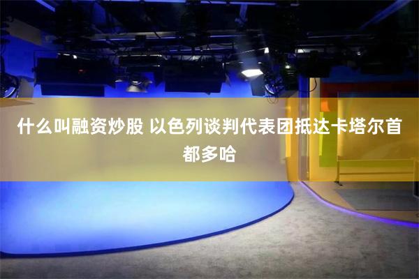 什么叫融资炒股 以色列谈判代表团抵达卡塔尔首都多哈