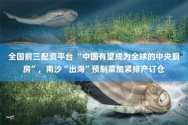 全国前三配资平台 “中国有望成为全球的中央厨房”，南沙“出海”预制菜加紧排产订仓