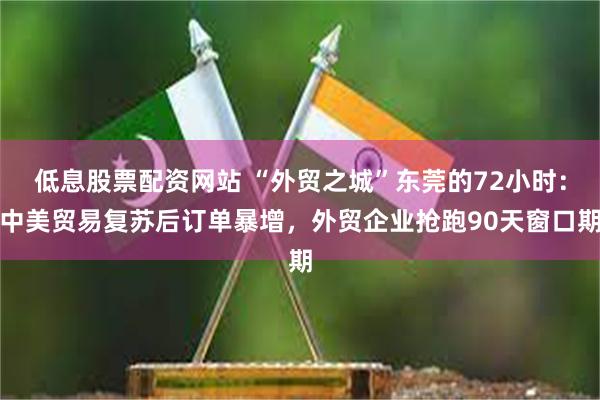 低息股票配资网站 “外贸之城”东莞的72小时：中美贸易复苏后订单暴增，外贸企业抢跑90天窗口期