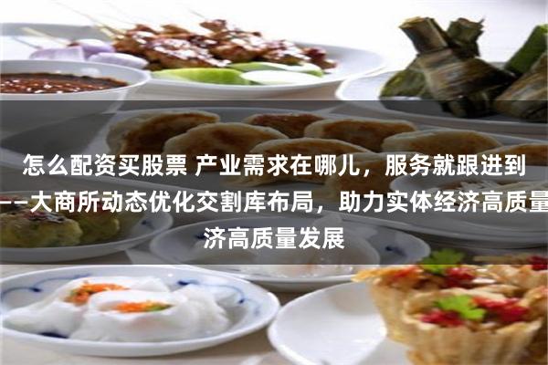 怎么配资买股票 产业需求在哪儿，服务就跟进到哪儿——大商所动态优化交割库布局，助力实体经济高质量发展