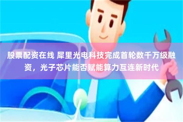 股票配资在线 犀里光电科技完成首轮数千万级融资，光子芯片能否赋能算力互连新时代
