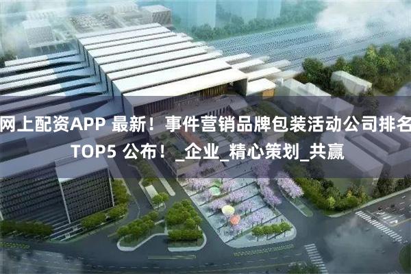 网上配资APP 最新！事件营销品牌包装活动公司排名 TOP5 公布！_企业_精心策划_共赢