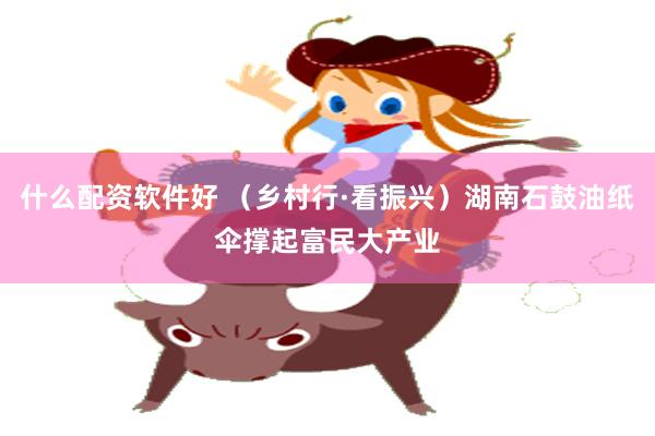 什么配资软件好 （乡村行·看振兴）湖南石鼓油纸伞撑起富民大产业