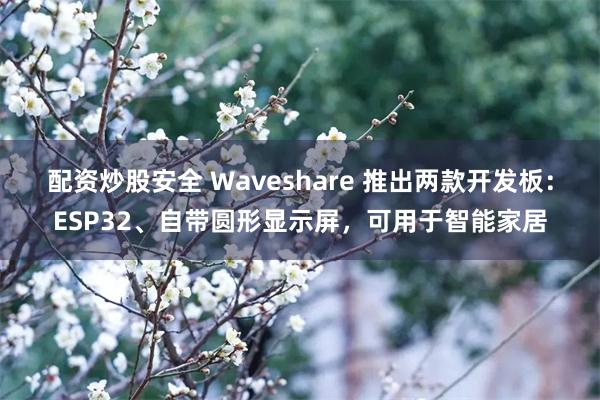 配资炒股安全 Waveshare 推出两款开发板：ESP32、自带圆形显示屏，可用于智能家居