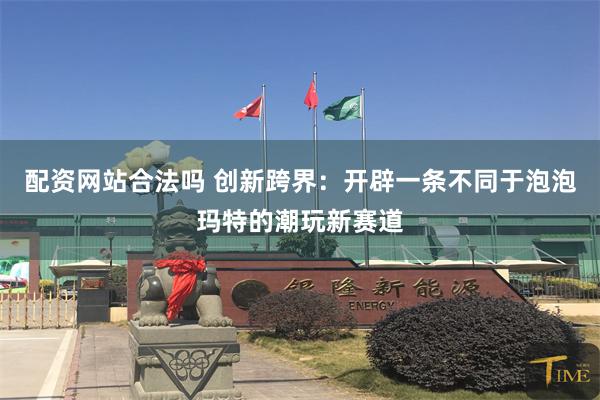 配资网站合法吗 创新跨界：开辟一条不同于泡泡玛特的潮玩新赛道