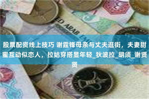 股票配资线上技巧 谢霆锋母亲与丈夫逛街，夫妻甜蜜互动似恋人，拉姑穿搭显年轻_狄波拉_胡须_谢贤