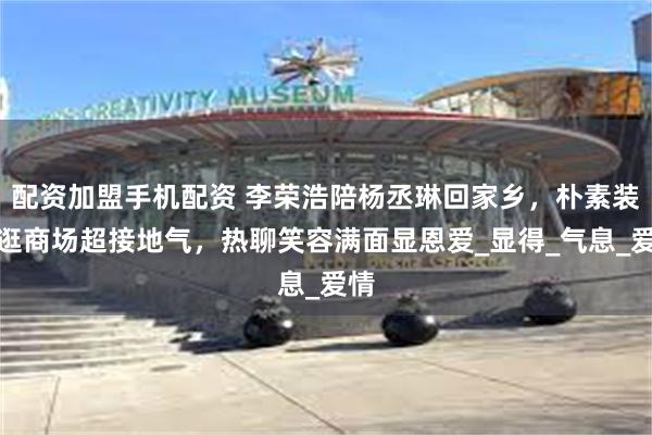 配资加盟手机配资 李荣浩陪杨丞琳回家乡，朴素装扮逛商场超接地气，热聊笑容满面显恩爱_显得_气息_爱情