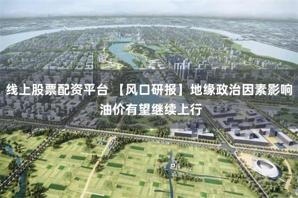 线上股票配资平台 【风口研报】地缘政治因素影响 油价有望继续上行