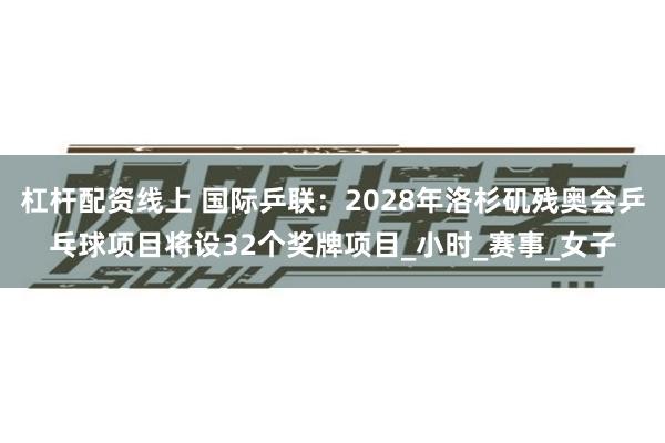 杠杆配资线上 国际乒联：2028年洛杉矶残奥会乒乓球项目将设32个奖牌项目_小时_赛事_女子