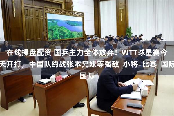 在线操盘配资 国乒主力全体放弃！WTT球星赛今天开打，中国队约战张本兄妹等强敌_小将_比赛_国际