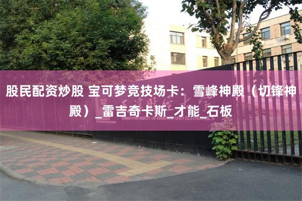 股民配资炒股 宝可梦竞技场卡：雪峰神殿（切锋神殿）_雷吉奇卡斯_才能_石板