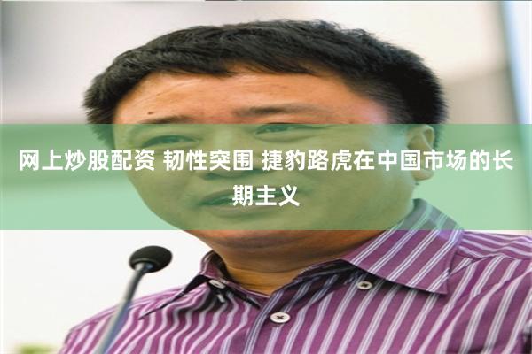网上炒股配资 韧性突围 捷豹路虎在中国市场的长期主义