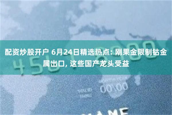 配资炒股开户 6月24日精选热点: 刚果金限制钴金属出口, 这些国产龙头受益