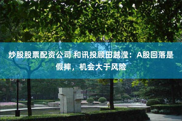 炒股股票配资公司 和讯投顾田越滢：A股回落是假摔，机会大于风险