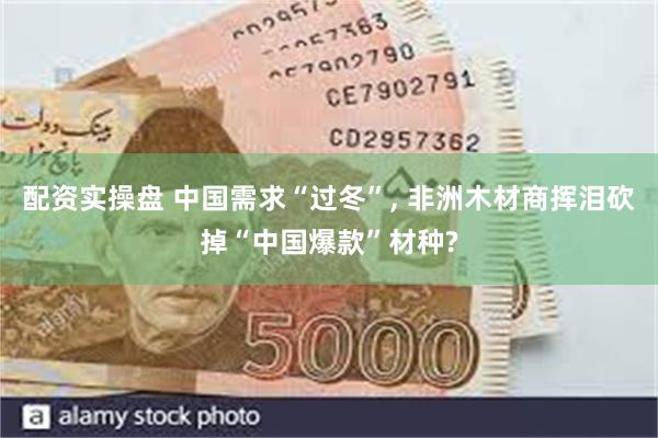 配资实操盘 中国需求“过冬”, 非洲木材商挥泪砍掉“中国爆款”材种?