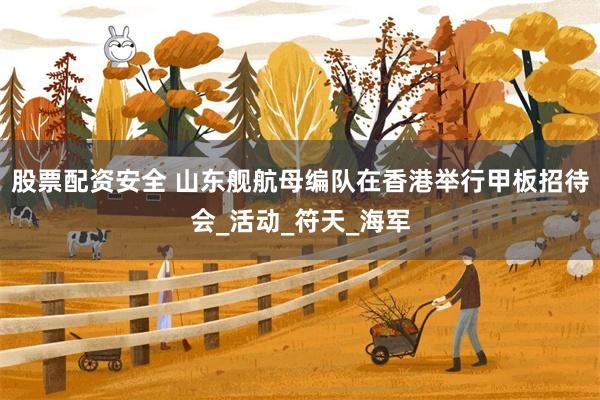 股票配资安全 山东舰航母编队在香港举行甲板招待会_活动_符天_海军