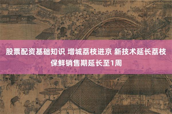 股票配资基础知识 增城荔枝进京 新技术延长荔枝保鲜销售期延长至1周