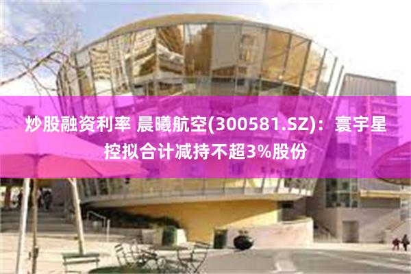 炒股融资利率 晨曦航空(300581.SZ)：寰宇星控拟合计减持不超3%股份