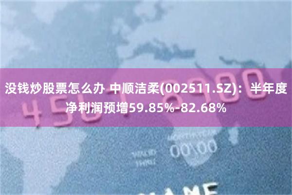 没钱炒股票怎么办 中顺洁柔(002511.SZ)：半年度净利润预增59.85%-82.68%