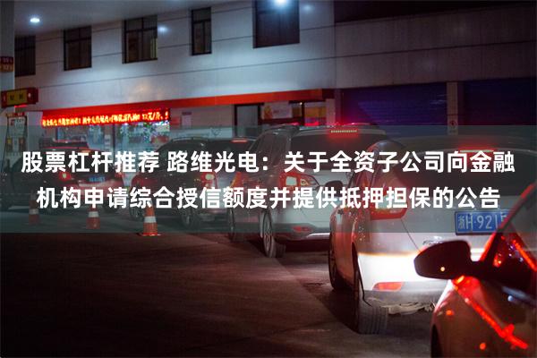 股票杠杆推荐 路维光电：关于全资子公司向金融机构申请综合授信额度并提供抵押担保的公告
