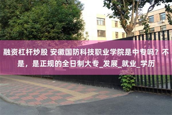 融资杠杆炒股 安徽国防科技职业学院是中专吗？不是，是正规的全日制大专_发展_就业_学历