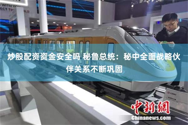炒股配资资金安全吗 秘鲁总统：秘中全面战略伙伴关系不断巩固