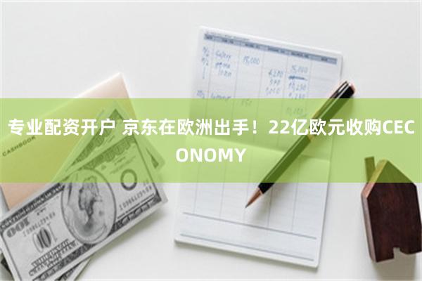 专业配资开户 京东在欧洲出手！22亿欧元收购CECONOMY