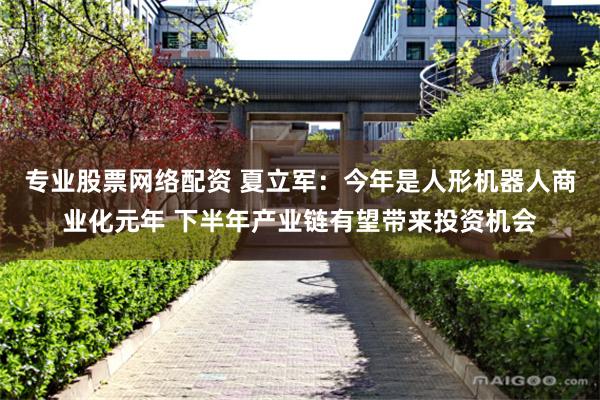 专业股票网络配资 夏立军：今年是人形机器人商业化元年 下半年产业链有望带来投资机会
